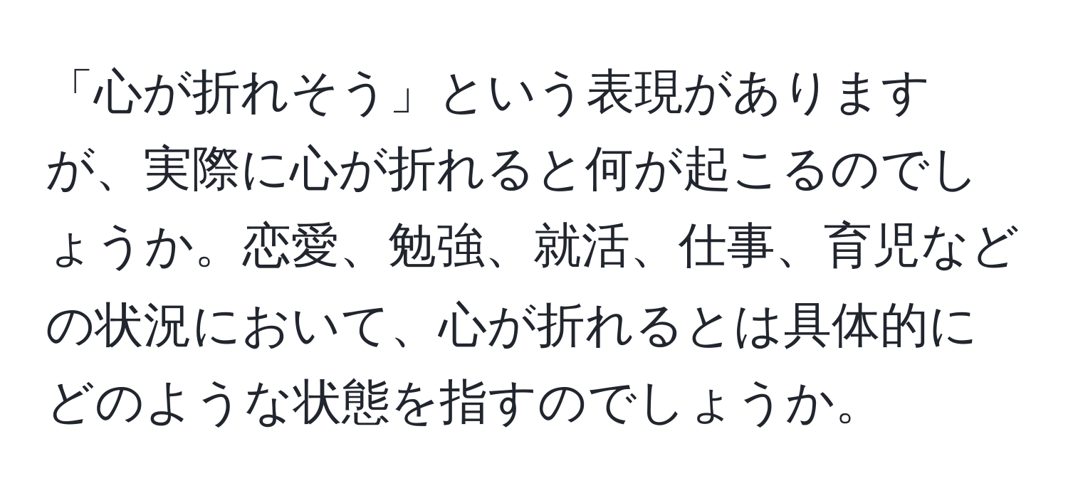 「心が折れそう」という表現がありますが、実際に心が折れると何が起こるのでしょうか。恋愛、勉強、就活、仕事、育児などの状況において、心が折れるとは具体的にどのような状態を指すのでしょうか。