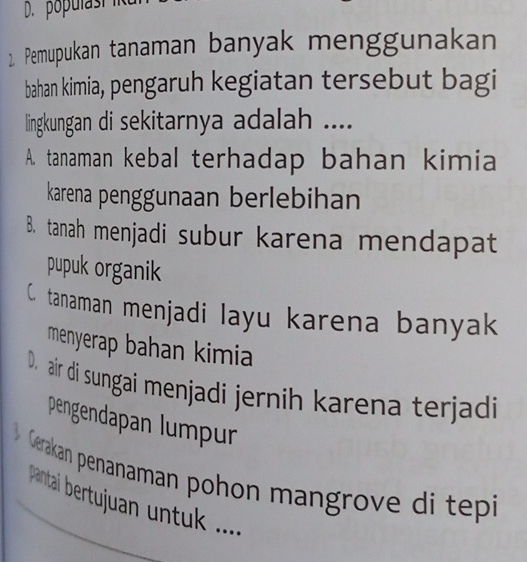 populast
2. Pemupukan tanaman banyak menggunakan
bahan kimia, pengaruh kegiatan tersebut bagi
lingkungan di sekitarnya adalah ....
A. tanaman kebal terhadap bahan kimia
karena penggunaan berlebihan
B. tanah menjadi subur karena mendapat
pupuk organik
C. tanaman menjadi layu karena banyak
menyerap bahan kimia
D. air di sungai menjadi jernih karena terjadi
pengendapan lumpur
Gerakan penanaman pohon mangrove di tepi
pantai bertujuan untuk .....