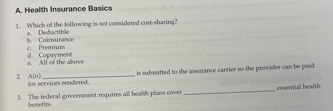 Health Insurance Basics
1. Which of the following is not considered cost-sharing?
a. Deductible
b. Coinsurance
c. Premium
d. Copayment
e. All of the above
2. A(n) _is submitted to the insurance carrier so the provider can be paid
for services rendered.
3. The federal government requires all health plans cover _essential health
benefits.