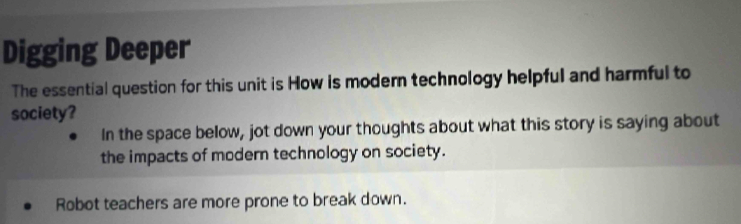 Digging Deeper 
The essential question for this unit is How is modern technology helpful and harmful to 
society? 
In the space below, jot down your thoughts about what this story is saying about 
the impacts of modern technology on society. 
Robot teachers are more prone to break down.