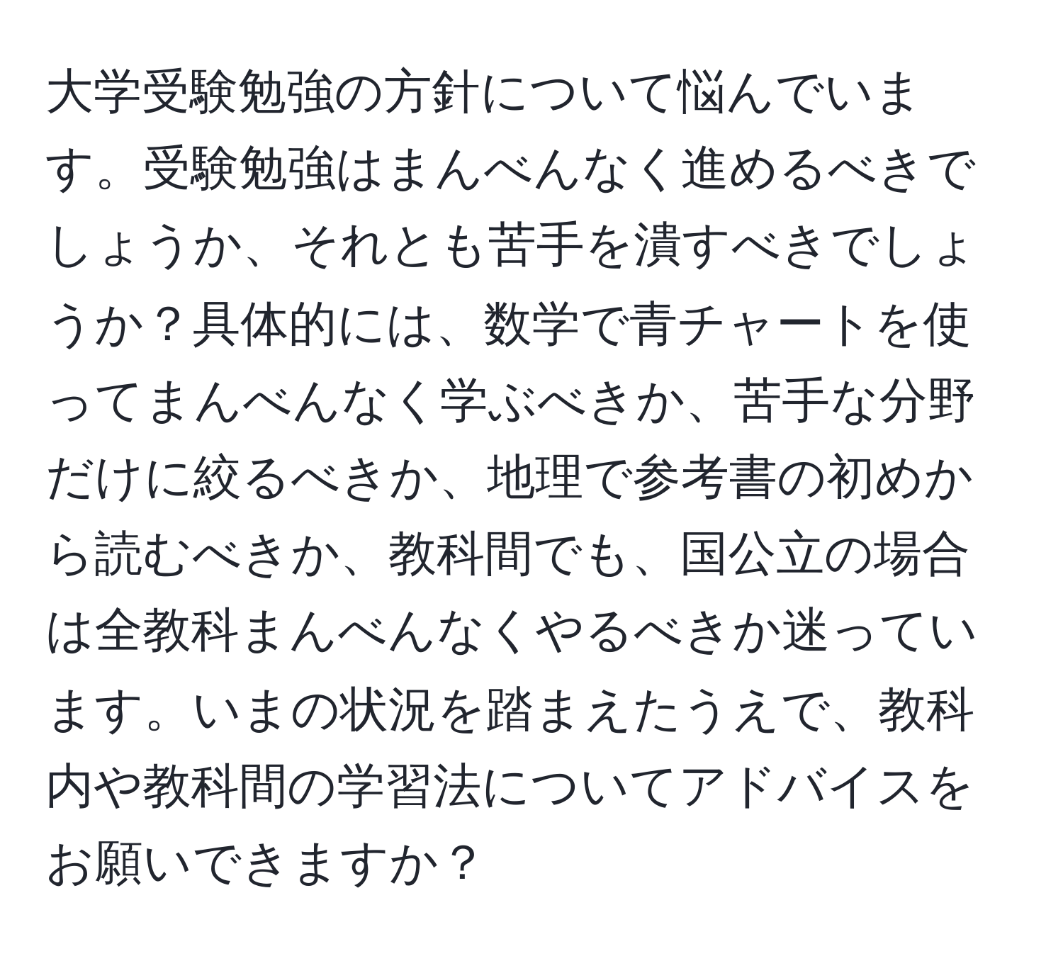 大学受験勉強の方針について悩んでいます。受験勉強はまんべんなく進めるべきでしょうか、それとも苦手を潰すべきでしょうか？具体的には、数学で青チャートを使ってまんべんなく学ぶべきか、苦手な分野だけに絞るべきか、地理で参考書の初めから読むべきか、教科間でも、国公立の場合は全教科まんべんなくやるべきか迷っています。いまの状況を踏まえたうえで、教科内や教科間の学習法についてアドバイスをお願いできますか？