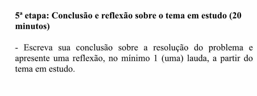 5^a etapa: Conclusão e reflexão sobre o tema em estudo (20 
minutos) 
- Escreva sua conclusão sobre a resolução do problema e 
apresente uma reflexão, no mínimo 1 (uma) lauda, a partir do 
tema em estudo.