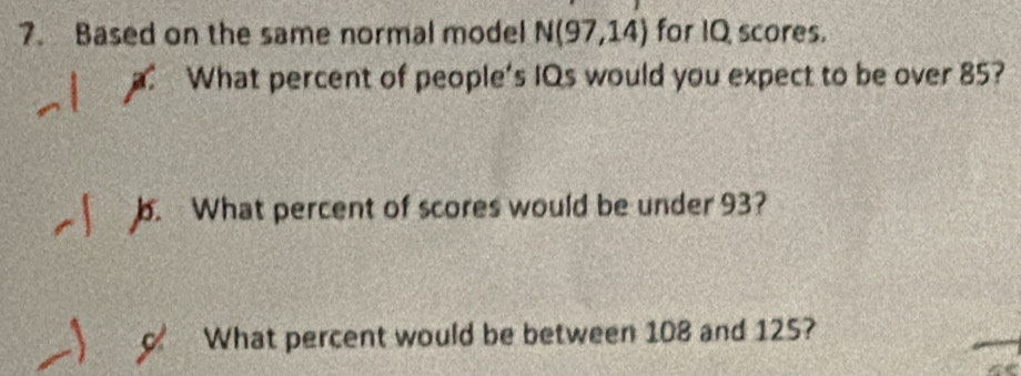 Based on the same normal model N(97,14) for IQ scores. 
What percent of people's IQs would you expect to be over 85? 
b. What percent of scores would be under 93? 
c What percent would be between 108 and 125?