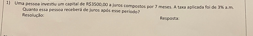 Uma pessoa investiu um capital de R$3500,00 a juros compostos por 7 meses. A taxa aplicada foi de 3% a.m. 
Quanto essa pessoa receberá de juros após esse período? 
Resolução: Resposta: