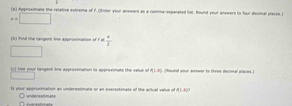 2 
(a) Approximate the relative extrema of f. (Enter your answers as a comma-separated list. Round your answers to four decimal places.)
x=□
(b) Find the tangent line approximation of f at  π /2 
□ 
(c) Use your tangent line approximation to approximate the value of f(1.8). (Round your answer to three decimal places.) 
□ 
Is your approximation an underestimate or an overestimate of the actual value of f(1.8)
underestimate