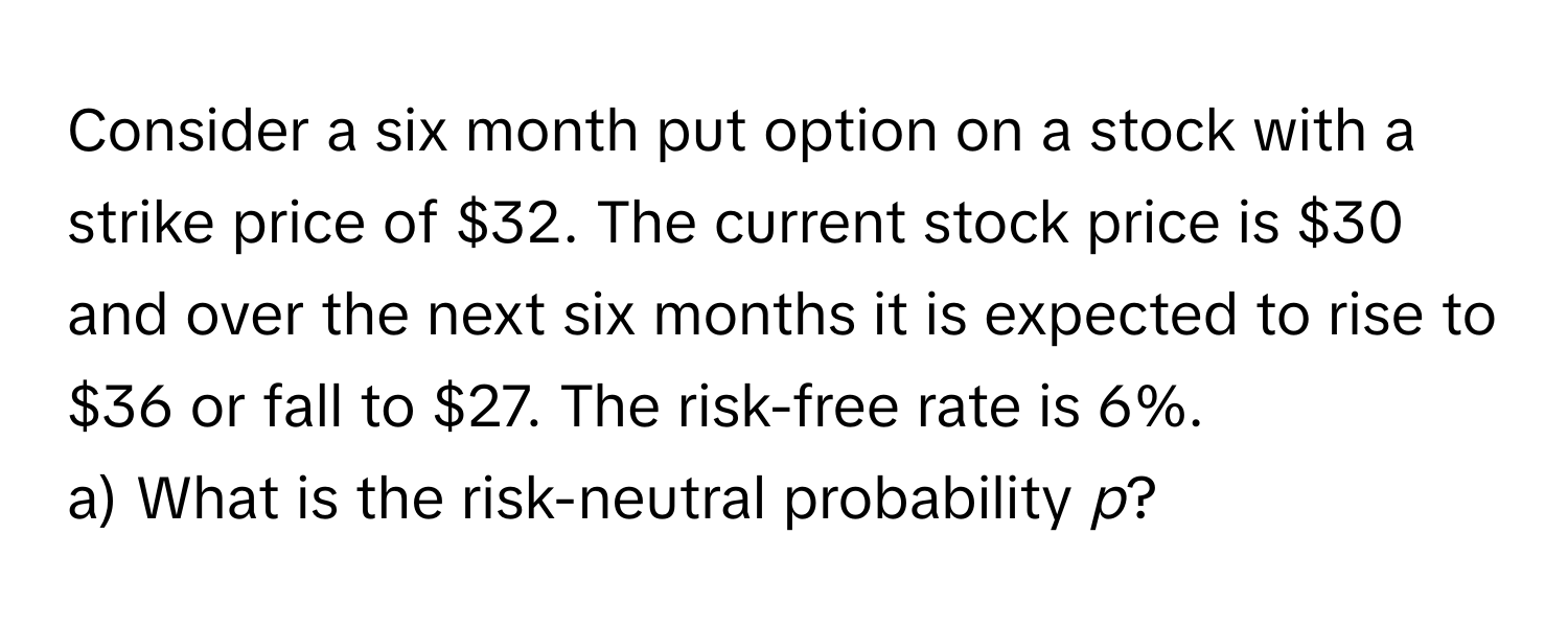 Consider a six month put option on a stock with a strike price of $32. The current stock price is $30 and over the next six months it is expected to rise to $36 or fall to $27. The risk-free rate is 6%.

a) What is the risk-neutral probability *p*?