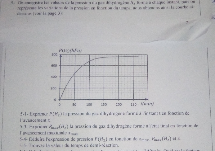 5- On enregistre les valeurs de la pression du gaz dihydrogène H_2 formé à chaque instant, puis on
représente les variations de la pression en fonction du temps, nous obtenons ainsi la courbe ci-
dessous (voir la page 3):
2
5-1- Exprimer P(H_2) la pression du gaz dihydrogène formé à l'instant t en fonction de
l`avancement x.
5-3- Exprimer P_max(H_2) la pression du gaz dihydrogène formé à l'état final en fonction de
l’avancement maximale x_max.
5-4- Déduire l'expression de pression P(H_2) en fonction de x_max,P_max(H_2) et x.
5-5- Trouvez la valeur du temps de demi-réaction.