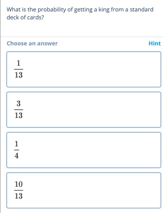 What is the probability of getting a king from a standard
deck of cards?
Choose an answer Hint
 1/13 
 3/13 
 1/4 
 10/13 