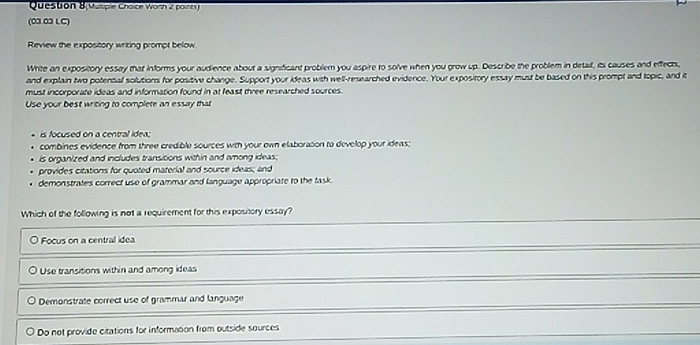 ( ocpie C hoi e worn 2 pirs 
(03.03 LC)
Review the expository writing prompt below
Write an expository essay that informs your audience about a significant problem you aspire to solve when you grow up. Describe the problem in detail, its causes and effects,
and explain two potential solutions for positive change. Support your ideas with well-researched evidence. Your expository essay must be based on this prompt and topic, and it
must incorporate ideas and information found in at feast three researched sources .
Use your best writing to complete an essay that
is focused on a central idea:
combines evidence from three credible sources with your own elaboration to develop your ideas;
is organized and includes transitions within and among ideas;
provides citations for quoted material and source ideas; and
demonstrates correct use of grammar and language appropriate to the task.
Which of the following is not a requirement for this expository essay?
Focus on a central idea
Use transitions within and among ideas
Demonstrate correct use of grammar and language
Do not provide citations for information from outside sources