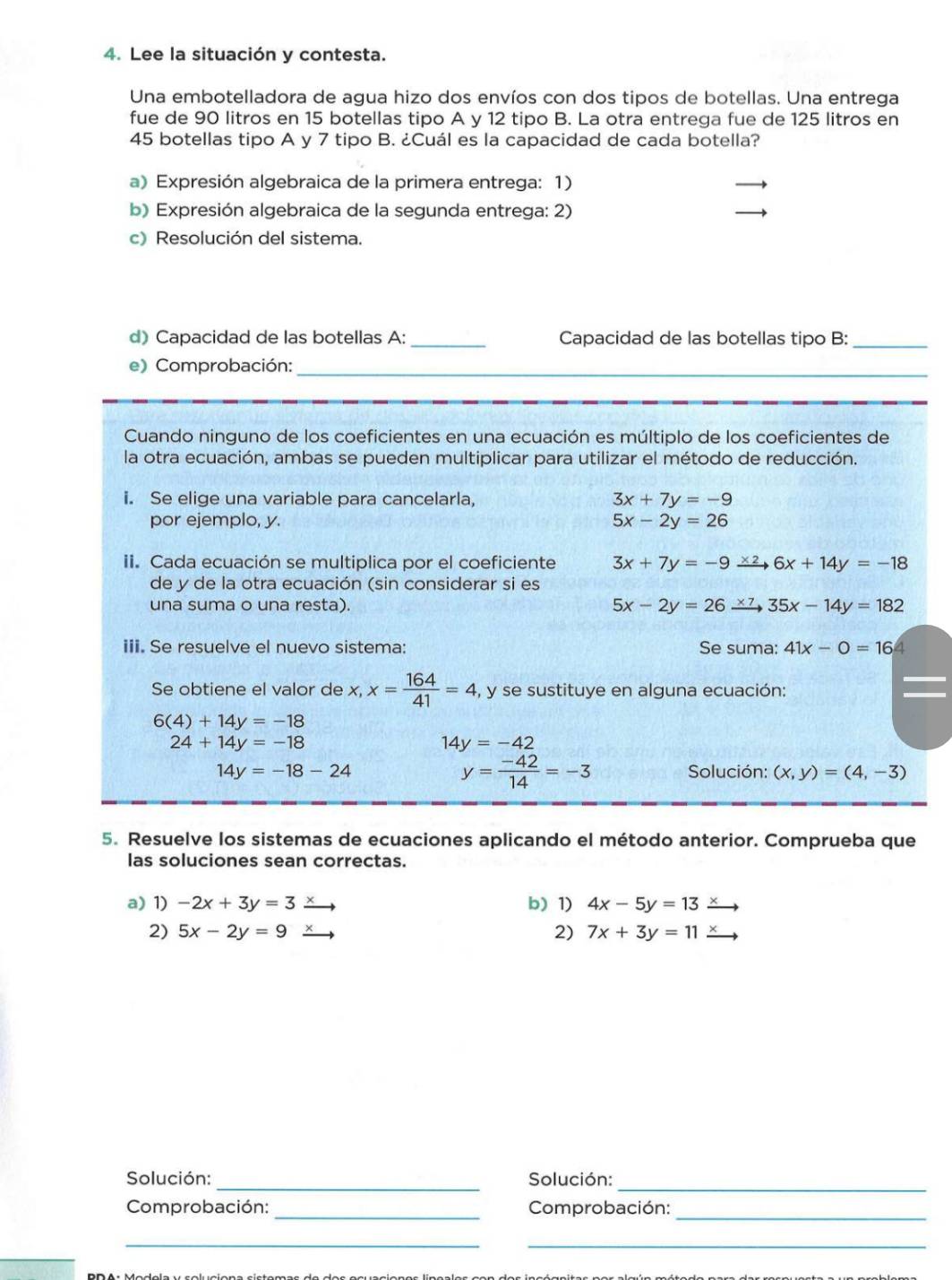 Lee la situación y contesta.
Una embotelladora de agua hizo dos envíos con dos tipos de botellas. Una entrega
fue de 90 litros en 15 botellas tipo A y 12 tipo B. La otra entrega fue de 125 litros en
45 botellas tipo A y 7 tipo B. ¿Cuál es la capacidad de cada botella?
a) Expresión algebraica de la primera entrega: 1)
b) Expresión algebraica de la segunda entrega: 2)
c) Resolución del sistema.
d) Capacidad de las botellas A: _Capacidad de las botellas tipo B:_
e) Comprobación:_
Cuando ninguno de los coeficientes en una ecuación es múltiplo de los coeficientes de
la otra ecuación, ambas se pueden multiplicar para utilizar el método de reducción.
i. Se elige una variable para cancelarla, 3x+7y=-9
por ejemplo, y. 5x-2y=26
ii. Cada ecuación se multiplica por el coeficiente 3x+7y=-9 6x+14y=-18
de y de la otra ecuación (sin considerar si es
una suma o una resta). 5x-2y=26 35x-14y=182
iii. Se resuelve el nuevo sistema: Se suma: 41x-0=16
Se obtiene el valor de x,x= 164/41 =4 , y se sustituye en alguna ecuación:
6(4)+14y=-18
24+14y=-18
14y=-42
y= (-42)/14 =-3
14y=-18-24 Solución: (x,y)=(4,-3)
5. Resuelve los sistemas de ecuaciones aplicando el método anterior. Comprueba que
las soluciones sean correctas.
a) 1) -2x+3y=3 b) 1) 4x-5y=13
2) 5x-2y=9 2) 7x+3y=11
_
Solución: _Solución:
_
_
Comprobación: Comprobación:
__