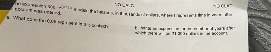 NO CALC NO CLAC
he expression . 300· e^((0.06t)) models the balance, in thousands of dollars, where t represents time in years after
e account was opened.
a. What does the 0.06 represent in this context? b. Write an expression for the number of years after
which there will be 21,000 dollars in the account.