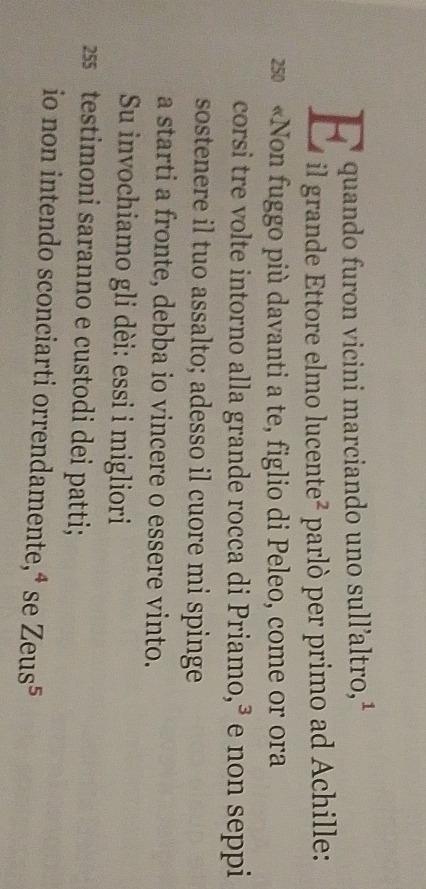 quando furon vicini marciando uno sull’altro,¹ 
E il grande Ettore elmo lucente² parló per primo ad Achille: 
250 «Non fuggo più davanti a te, figlio di Peleo, come or ora 
corsi tre volte intorno alla grande rocca di Priamo,³ e non seppi 
sostenere il tuo assalto; adesso il cuore mi spinge 
a starti a fronte, debba io vincere o essere vinto. 
Su invochiamo gli dèi: essi i migliori 
25 testimoni saranno e custodi dei patti; 
io non intendo sconciarti orrendamente,⁴ se Zeus^5