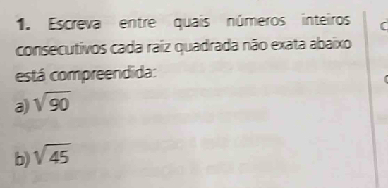 Escreva entre quais números inteiros ( 
consecutivos cada raiz quadrada não exata abaixo 
está compreendida: 
a) sqrt(90)
b) sqrt(45)