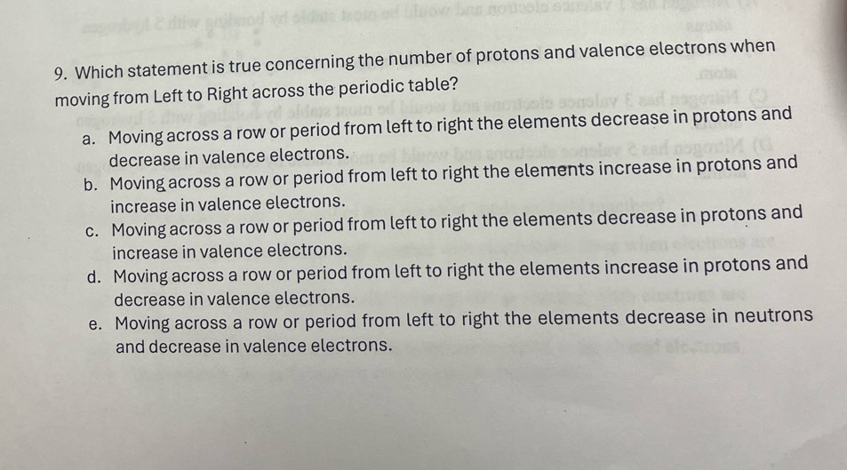 Which statement is true concerning the number of protons and valence electrons when
moving from Left to Right across the periodic table?
a. Moving across a row or period from left to right the elements decrease in protons and
decrease in valence electrons.
b. Moving across a row or period from left to right the elements increase in protons and
increase in valence electrons.
c. Moving across a row or period from left to right the elements decrease in protons and
increase in valence electrons.
d. Moving across a row or period from left to right the elements increase in protons and
decrease in valence electrons.
e. Moving across a row or period from left to right the elements decrease in neutrons
and decrease in valence electrons.