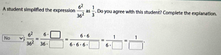 A student simplified the expression  6^2/36^2  as  1/3 . Do you agree with this student? Complete the explanation.
No  6^2/36^2 = 6· □ /36· □  = 6· 6/6· 6· 6· □  = 1/6· □  = 1/□  .