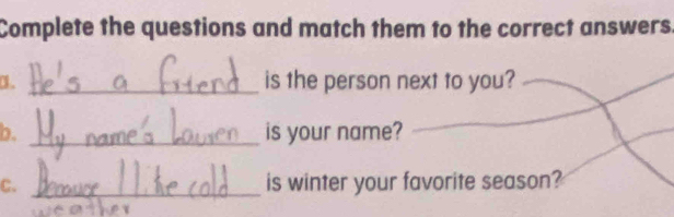 Complete the questions and match them to the correct answers 
、 _is the person next to you? 
b. _is your name? 
_ 
C. _is winter your favorite season?