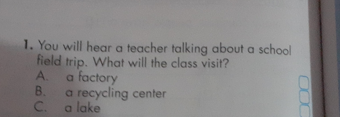 You will hear a teacher talking about a school
field trip. What will the class visit?
A. a factory
B. a recycling center
C. a lake