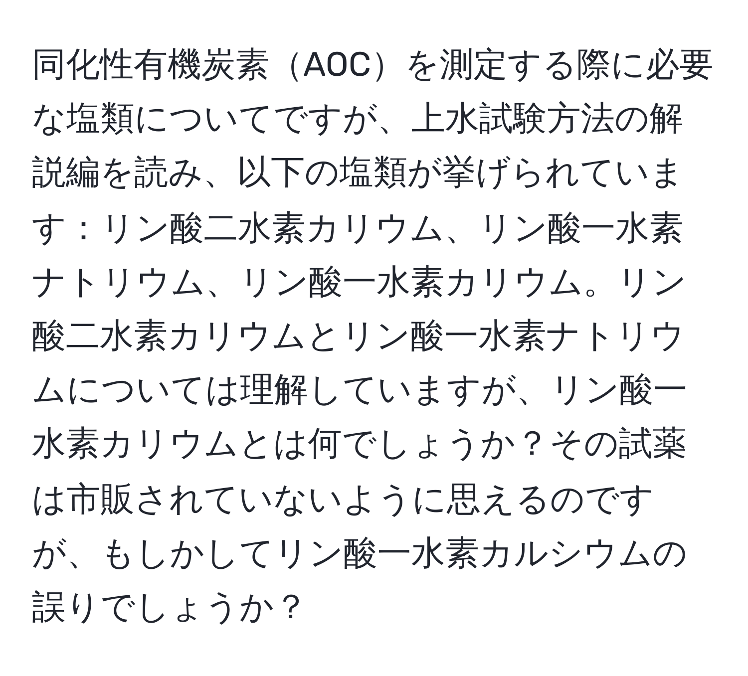 同化性有機炭素AOCを測定する際に必要な塩類についてですが、上水試験方法の解説編を読み、以下の塩類が挙げられています：リン酸二水素カリウム、リン酸一水素ナトリウム、リン酸一水素カリウム。リン酸二水素カリウムとリン酸一水素ナトリウムについては理解していますが、リン酸一水素カリウムとは何でしょうか？その試薬は市販されていないように思えるのですが、もしかしてリン酸一水素カルシウムの誤りでしょうか？