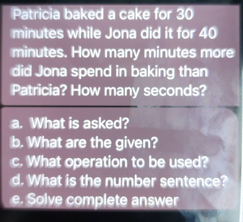 Patricia baked a cake for 30
minutes while Jona did it for 40
minutes. How many minutes more 
did Jona spend in baking than 
Patricia? How many seconds? 
a. What is asked? 
b. What are the given? 
c. What operation to be used? 
d. What is the number sentence? 
e. Solve complete answer