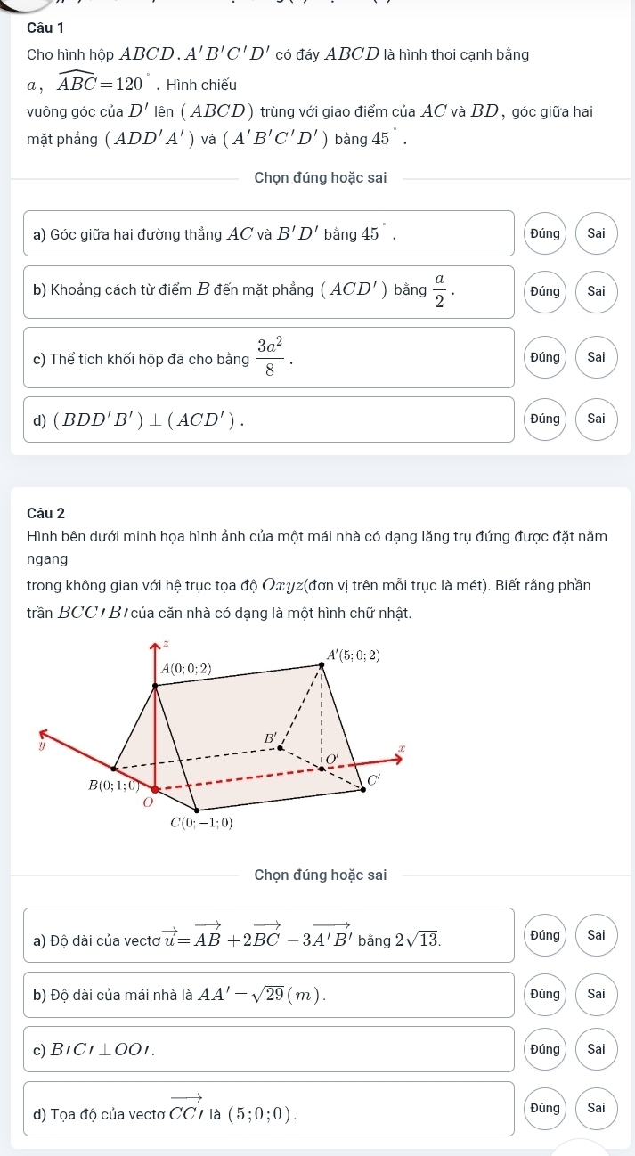 Cho hình hộp ABCD . A'B'C'D' có đáy ABCD 9 là hình thoi cạnh bằng
a , widehat ABC=120°. Hình chiếu
vuông góc của D' lhat en ( ABCD) trùng với giao điểm của AC và BD, góc giữa hai
mặt phẳng (ADD'A') và (A'B'C'D') bằng 45°.
_ Chọn đúng hoặc sai
a) Góc giữa hai đường thẳng AC và B'D' bằng 45°. Đúng Sai
b) Khoảng cách từ điểm B đến mặt phẳng (ACD') bằng  a/2 . Đúng Sai
c) Thể tích khối hộp đã cho bằng  3a^2/8 . Đúng Sai
d) (BDD'B')⊥ (ACD'). Đúng Sai
Câu 2
Hình bên dưới minh họa hình ảnh của một mái nhà có dạng lăng trụ đứng được đặt nằm
ngang
trong không gian với hệ trục tọa độ Oxγz(đơn vị trên mỗi trục là mét). Biết rằng phần
trần BCC  B của căn nhà có dạng là một hình chữ nhật.
Chọn đúng hoặc sai
a) Độ dài của vectơ vector u=vector AB+2vector BC-3vector A'B' bằng 2sqrt(13). Đúng Sai
b) Độ dài của mái nhà là AA'=sqrt(29)(m). Đúng Sai
c)B1 CI⊥ OOI. Đúng Sai
d) Tọa độ của vectơ vector CCparallel a (5;0;0). Đúng Sai