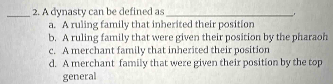 A dynasty can be defined as_
a. A ruling family that inherited their position
b. A ruling family that were given their position by the pharaoh
c. A merchant family that inherited their position
d. A merchant family that were given their position by the top
general