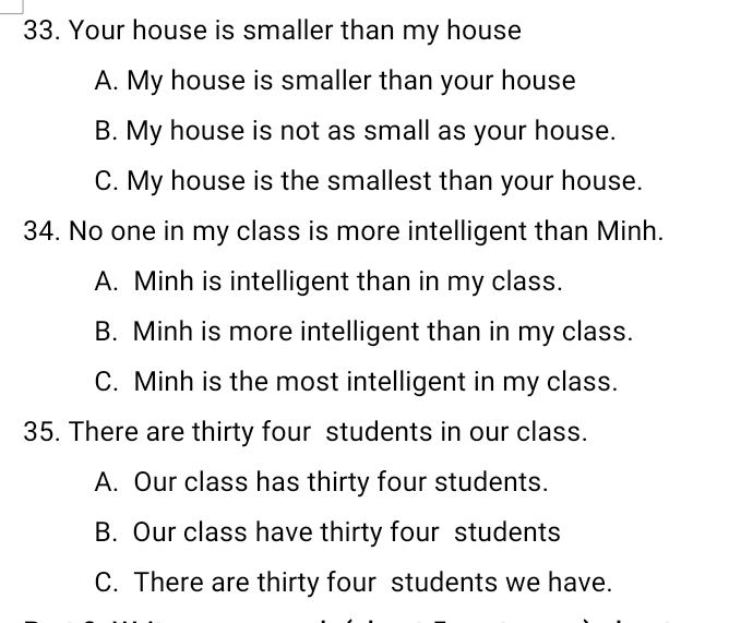 Your house is smaller than my house
A. My house is smaller than your house
B. My house is not as small as your house.
C. My house is the smallest than your house.
34. No one in my class is more intelligent than Minh.
A. Minh is intelligent than in my class.
B. Minh is more intelligent than in my class.
C. Minh is the most intelligent in my class.
35. There are thirty four students in our class.
A. Our class has thirty four students.
B. Our class have thirty four students
C. There are thirty four students we have.