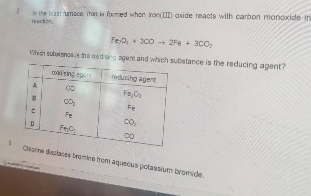 In the blast furnace, iron is formed when iron(III) oxide reacts with carbon monoxide in
reaction.
Fe_2O_3+3COto 2Fe+3CO_2
Which substance is the oxidising agent and which sbstance is the reducing agent?
3orine displaces bromine from aqueous potassium bromide
*Accessibility: Investigate