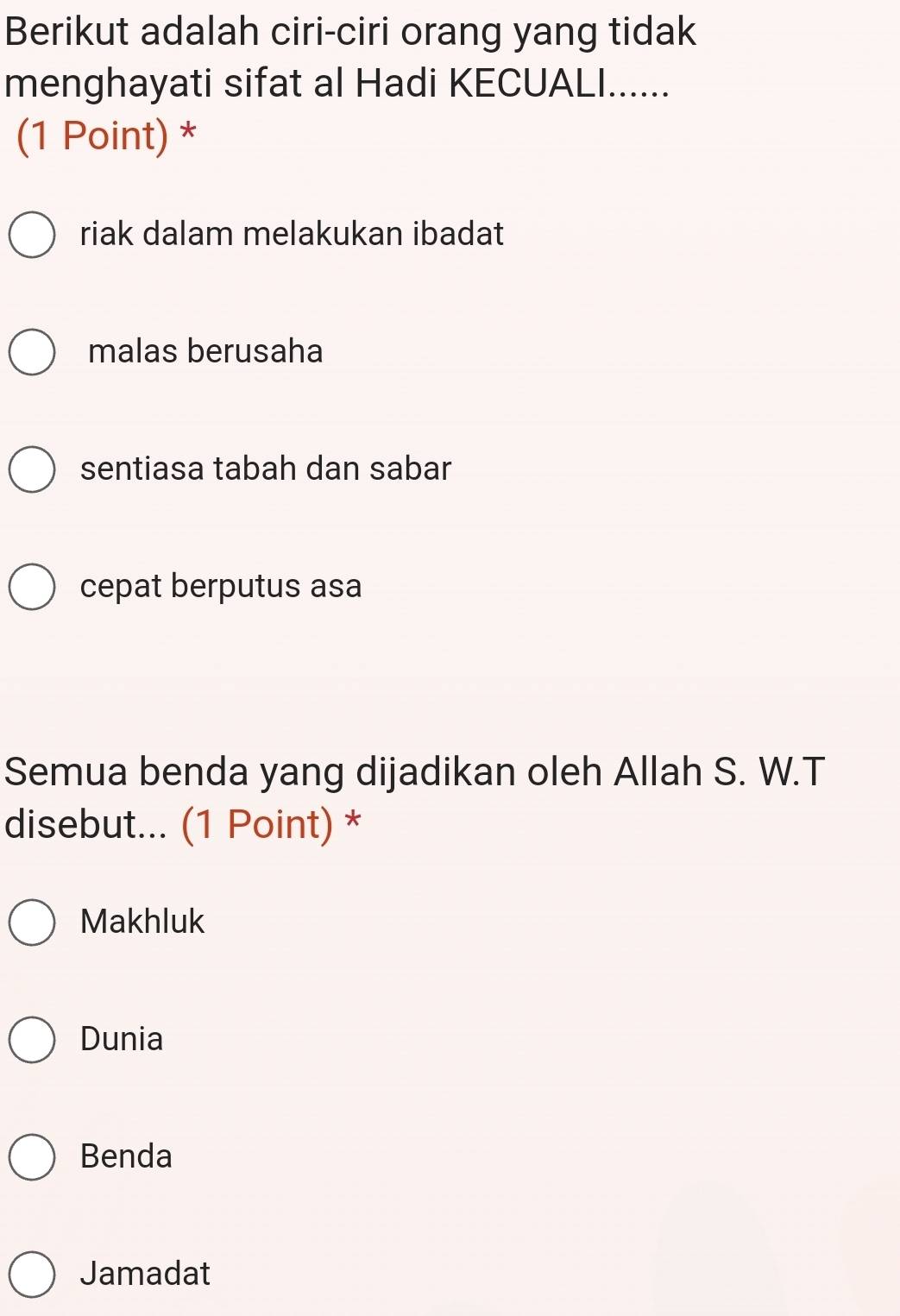 Berikut adalah ciri-ciri orang yang tidak
menghayati sifat al Hadi KECUALI......
(1 Point) *
riak dalam melakukan ibadat
malas berusaha
sentiasa tabah dan sabar
cepat berputus asa
Semua benda yang dijadikan oleh Allah S. W.T
disebut... (1 Point) *
Makhluk
Dunia
Benda
Jamadat