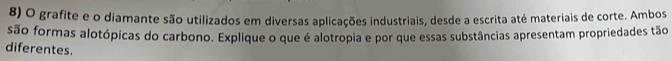 grafite e o diamante são utilizados em diversas aplicações industriais, desde a escrita até materiais de corte. Ambos 
são formas alotópicas do carbono. Explique o que é alotropia e por que essas substâncias apresentam propriedades tão 
diferentes.