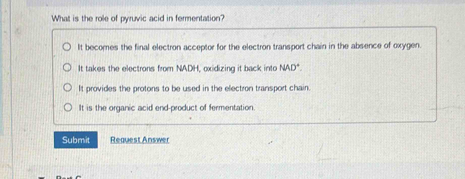 What is the role of pyruvic acid in fermentation?
It becomes the final electron acceptor for the electron transport chain in the absence of oxygen.
It takes the electrons from NADH, oxidizing it back into NAD^+,
It provides the protons to be used in the electron transport chain.
It is the organic acid end-product of fermentation.
Submit Request Answer