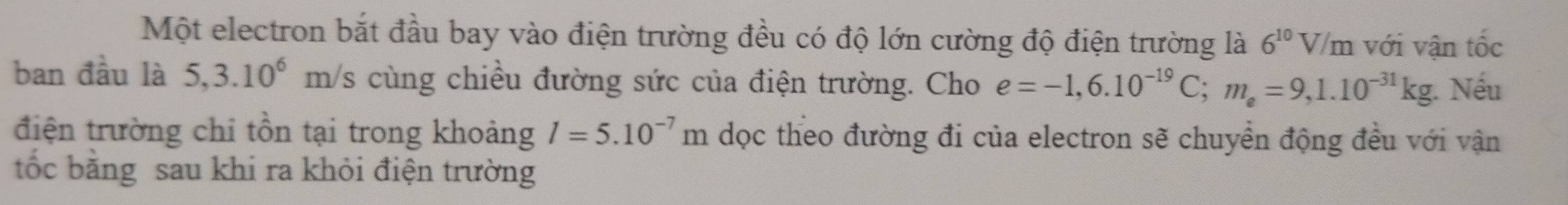 Một electron bắt đầu bay vào điện trường đều có độ lớn cường độ điện trường là 6^(10)V/ m với vận tốc 
ban đầu là 5,3.10^6 m/s cùng chiều đường sức của điện trường. Cho e=-1,6.10^(-19)C; m_e=9,1.10^(-31)kg. Nếu 
điện trường chỉ tồn tại trong khoảng l=5.10^(-7)m dọc theo đường đi của electron sẽ chuyển động đều với vận 
ốc bằng sau khi ra khỏi điện trường