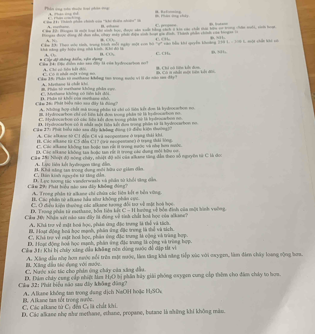 Phản ứng trên thuộc loại phần ứng: B. Reforming.
A. Phân ủng thể
C. Phân cracking D. Phân ứng chảy.
Cầu 21: Thành phần chính của ''khí thiên nhiên'' là D. butane
A. methane. B. ethane C. propane.
Câu 22: Biogas là một loại khí sinh học, được sản xuất bằng cách ủ kín các chất thái hữu cơ trong chăn nuôi, sinh hoạt.
Biogas được dùng để dun nấu, chạy máy phát điện sinh hoạt gia đình. Thành phần chính của biogas la
A. N_2. CO_2 C. CH₄ D. NI 1.
B.
Cầu 23: Theo ước tính, trung bình mỗi ngày một con bỏ ''ợ'' vào bầu khí quyền khoảng 250 L - 300 L một chất khí có
khả năng gấy hiệu ứng nhà kính. Khí đó là
A. O_2, C. CH₄. D. NH₃。
B. CO_2.
Cấp độ thông hiểu, vận dụng
Cầu 24: Đặc điểm nào sau đây là của hydrocarbon no?
A. Chỉ có liên kết đôi. B. Chi có liên kết đơn.
C. Có ít nhất một vòng no. D. Cỏ ít nhất một liên kết đõi.
Câu 25: Phân tử methane không tan trong nước vì lí do nào sau đây?
A. Methane là chất khí.
B. Phân tử methane không phân cực.
C. Methane không có liên kết đôi.
D. Phân tử khối của methane nhỏ.
Câu 26: Phát biểu nào sau đây là đúng?
A. Những hợp chất mà trong phân tử chỉ có liên kết đơn là hydrocarbon no.
B. Hydrocarbon chi có liên kết đơn trong phân tử là hydrocarbon no.
C. Hydrocarbon có các liên kết đơn trong phân tử là hydrocarbon no.
D. Hydrocarbon có ít nhất một liên kết đơn trong phân tử là hydrocarbon no.
Cầu 27: Phát biểu nào sau đây không đúng (ở điều kiện thường)?
A. Các alkane từ C1 đến C4 và neopentane ở trạng thái khí.
B. Các alkane từ C5 đến C17 (trừ neopentane) ở trạng thái lỏng.
C. Các alkane không tan hoặc tan rất ít trong nước và nhẹ hơn nước.
D. Các alkane không tan hoặc tan rất ít trong các dung môi hữu cơ.
Câu 28: Nhiệt độ nóng chảy, nhiệt độ sôi của alkane tăng dần theo số nguyên tử C là do:
A. Lực liên kết hydrogen tăng dần.
B. Khả năng tan trong dung môi hữu cơ giảm dần.
C. Bán kính nguyên tử tăng dần.
D. Lực tương tác vanderwaals và phân tử khối tăng dần.
Câu 29: Phát biểu nào sau đây không đúng?
A. Trong phân tử alkane chỉ chứa các liên kết σ bền vững.
B. Các phân tử alkane hầu như không phân cực.
C. Ở điều kiện thường các alkane tương đối trơ về mặt hoá học.
D. Trong phân tử methane, bốn liên kết C - H hướng về bốn đỉnh của một hình vuông.
Câu 30: Nhận xét nào sau đây là đúng về tính chất hoá học của alkane?
A. Khá trơ về mặt hoá học, phản ứng đặc trưng là thế yà tách.
B. Hoạt động hoá học mạnh, phản ứng đặc trưng là thế và tách.
C. Khá trơ về mặt hoá học, phản ứng đặc trưng là cộng và trùng hợp.
D. Hoạt động hoá học mạnh, phản ứng đặc trưng là cộng và trùng hợp.
Câu 31: Khi bị cháy xăng dầu không nên dùng nước để dập tắt vì
A. Xăng dầu nhẹ hơn nước nổi trên mặt nước, làm tăng khả năng tiếp xúc với oxygen, làm đám cháy loang rộng hơn.
B. Xăng dầu tác dụng với nước.
C. Nước xúc tác cho phản ứng cháy của xăng dầu.
D. Đám cháy cung cấp nhiệt làm H_2O bị phân hủy giải phóng oxygen cung cấp thêm cho đám cháy to hơn.
Câu 32: Phát biểu nào sau đây không đúng?
A. Alkane không tan trong dung dịch NaOH hoặc H_2SO_4.
B. Alkane tan tốt trong nước.
C. Các alkane từ C_1 đến C_4 là chất khí.
D. Các alkane nhẹ như methane, ethane, propane, butane là những khí không màu.