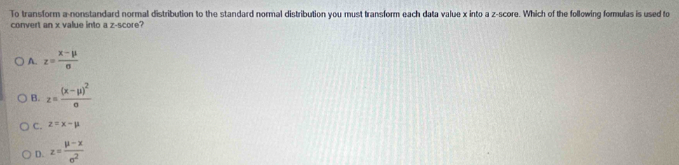 To transform a nonstandard normal distribution to the standard normal distribution you must transform each data value x into a z-score. Which of the following formulas is used to
convert an x value into a z-score?
A. z= (x-mu )/sigma  
B. z=frac (x-mu )^2sigma 
C. z=x-mu
D. z= (mu -x)/sigma^2 