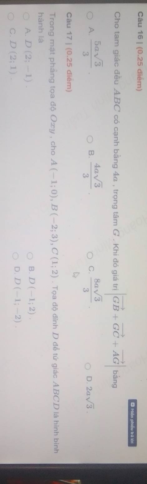 Hiện phiều trả lời
Cho tam giác đều ABC có cạnh bằng 4a , trọng tâm G . Khi đó giá trị |vector GB+vector GC+vector AG| bằng
A.  5asqrt(3)/3 .  4asqrt(3)/3 .  8asqrt(3)/3 . 
B.
C.
D. 2asqrt(3). 
Câu 17 | (0.25 điểm)
Trong mặt phẳng tọa độ Oxy , cho A(-1;0), B(-2;3), C(1;2). Tọa độ đỉnh D để tứ giác ABCD là hình bình
hành là
A. D(2;-1).
B. D(-1;2).
C. D(2;1).
D. D(-1;-2).