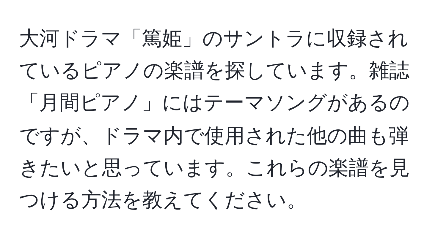 大河ドラマ「篤姫」のサントラに収録されているピアノの楽譜を探しています。雑誌「月間ピアノ」にはテーマソングがあるのですが、ドラマ内で使用された他の曲も弾きたいと思っています。これらの楽譜を見つける方法を教えてください。