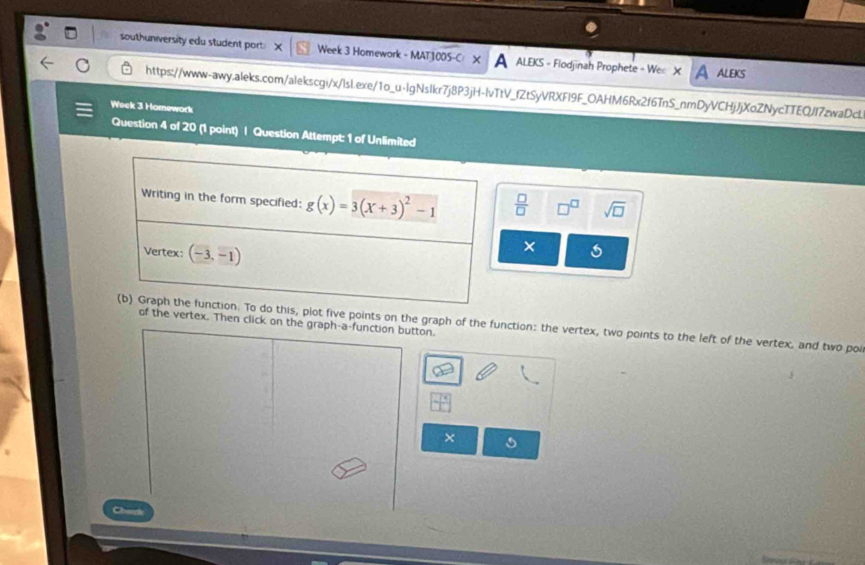 southuniversity edu student port. Week 3 Homework - MAT 1005-C A ALEKS - Flodjinah Prophete - We X A aleks
https://www-awy.aleks.com/alekscgi/x/lsl.exe/1o_u-lgNslkr7j8P3jH-lvTtV_fZtSyVRXFI9F_OAHM6Rx2f6TnS_nmDyVCHjJjXoZNycTTEQJI7zwaDcL
Week 3 Homework
Question 4 of 20 (1 point) | Question Attempt: 1 of Unlimited
 □ /□   □^(□) sqrt(□ )
×
five points on the graph of the function: the vertex, two points to the left of the vertex, and two poi
the vertex. Then click on the graph-a-function button.
×