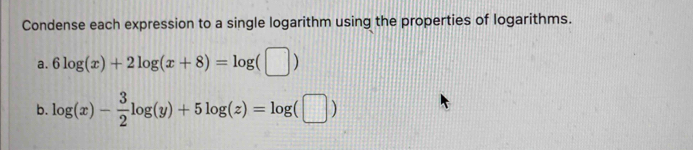 Condense each expression to a single logarithm using the properties of logarithms. 
a. 6log (x)+2log (x+8)=log (□ )
b. log (x)- 3/2 log (y)+5log (z)=log (□ )