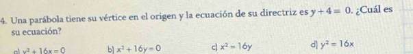 Una parábola tiene su vértice en el origen y la ecuación de su directriz es y+4=0 ¿Cuál es
su ecuación?
x^2+16x=0 b x^2+16y=0 c x^2=16y d] y^2=16x