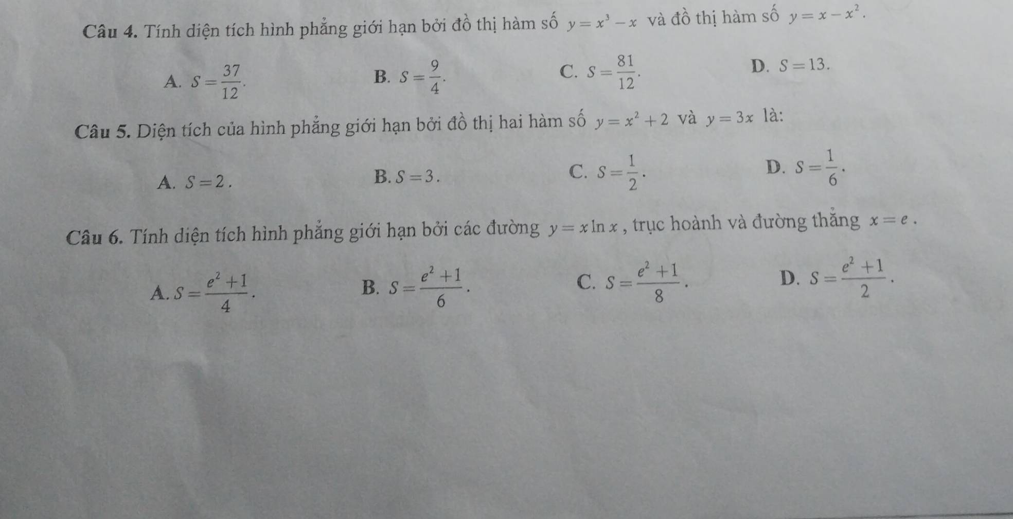 Tính diện tích hình phẳng giới hạn bởi đồ thị hàm số y=x^3-x và đồ thị hàm số y=x-x^2.
A. S= 37/12 .
C.
B. S= 9/4 . S= 81/12 .
D. S=13. 
Câu 5. Diện tích của hình phẳng giới hạn bởi đồ thị hai hàm số y=x^2+2 và y=3x là:
D.
A. S=2.
B. S=3.
C. S= 1/2 . S= 1/6 ·
Câu 6. Tính diện tích hình phẳng giới hạn bởi các đường y=xln x , trục hoành và đường thắng x=e.
D.
A. S= (e^2+1)/4 . S= (e^2+1)/6 . S= (e^2+1)/8 . s= (e^2+1)/2 . 
B.
C.