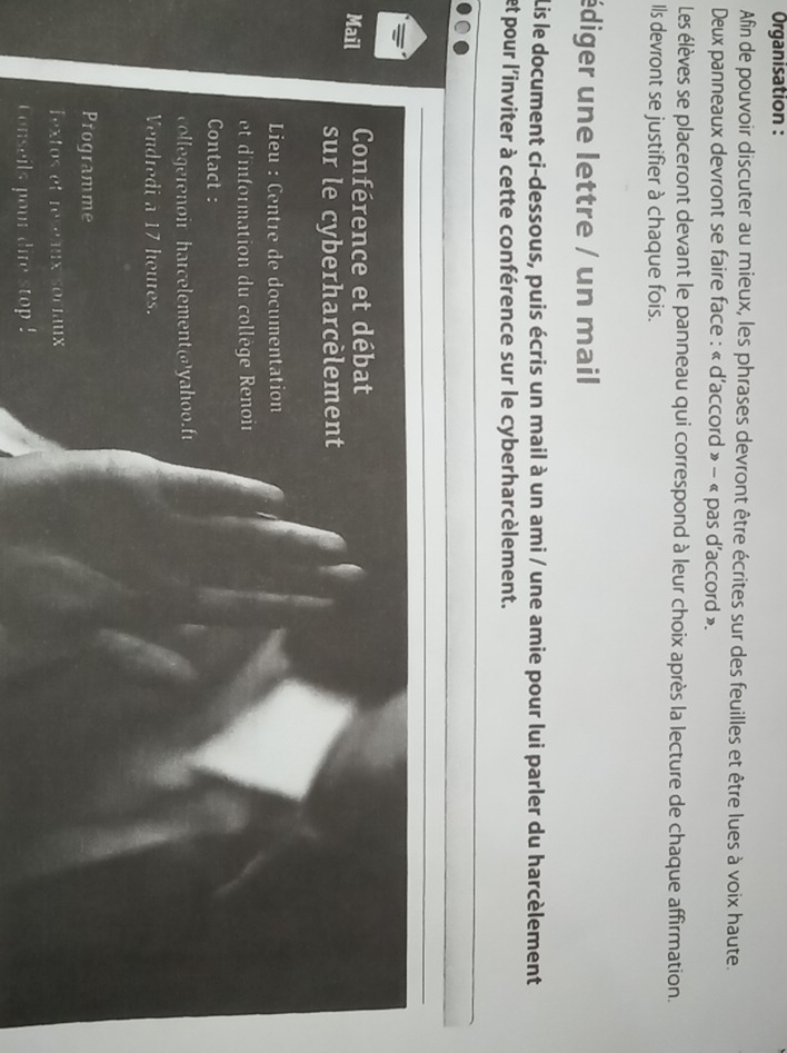 Organisation : 
Afin de pouvoir discuter au mieux, les phrases devront être écrites sur des feuilles et être lues à voix haute. 
Deux panneaux devront se faire face : « d'accord » - « pas d'accord ». 
Les élèves se placeront devant le panneau qui correspond à leur choix après la lecture de chaque affirmation. 
Ils devront se justifier à chaque fois. 
édiger une lettre / un mail 
Lis le document ci-dessous, puis écris un mail à un ami / une amie pour lui parler du harcèlement 
et pour l'inviter à cette conférence sur le cyberharcèlement. 
Mail Conférence et débat 
sur le cyberharcèlement 
Lieu : Centre de documentation 
et d'information du collège Renoir 
Contact : 
collegerenoir harcelement@yahoo.fɪ 
Vendredi a 17 houres. 
Programme 
Textos et reseaux sociaux 
Conseils pour dire stop !
