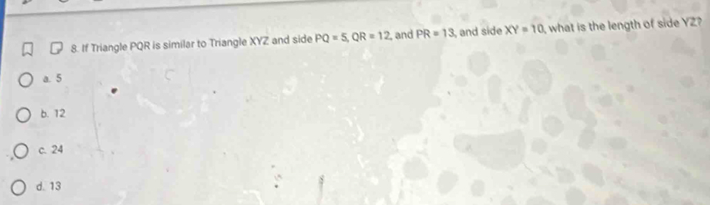 If Triangle PQR is similar to Triangle XYZ and side PQ=5, QR=12 , and PR=13 , and side XY=10 what is the length of side YZ?
a. 5
b. 12
c. 24
d. 13