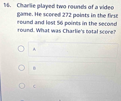 Charlie played two rounds of a video
game. He scored 272 points in the first
round and lost 56 points in the second
round. What was Charlie's total score?
A
B
C