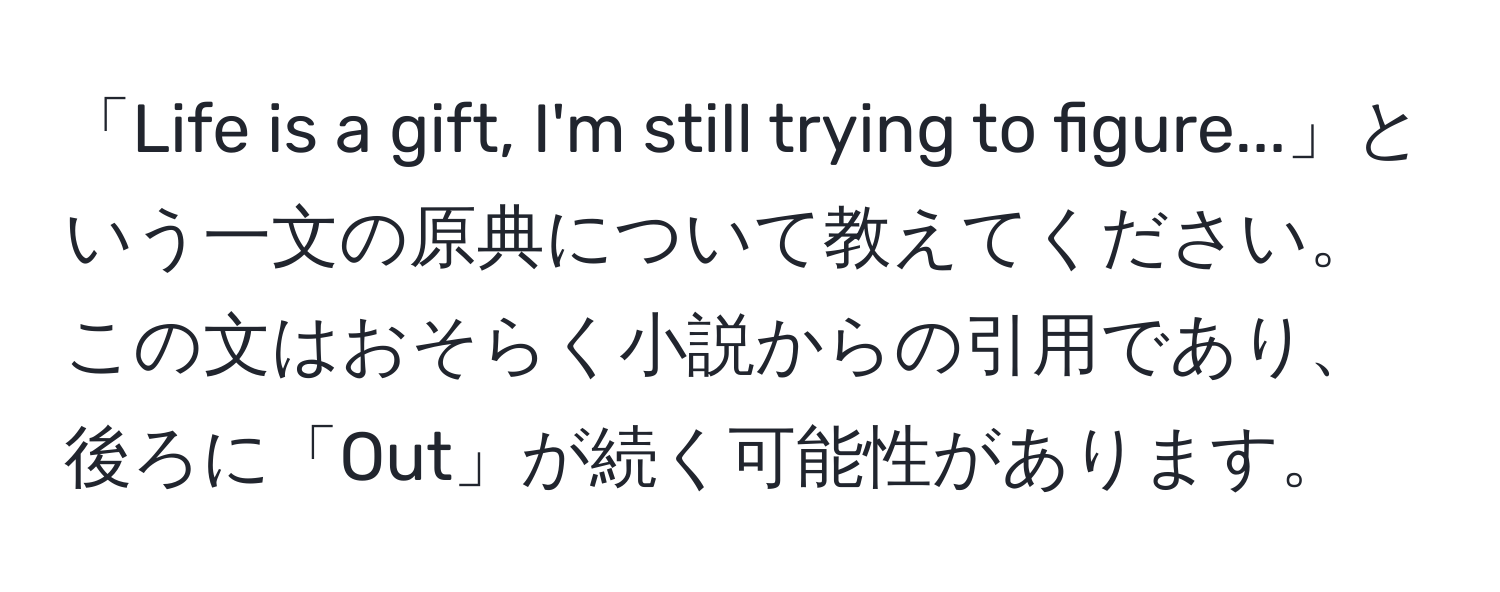 「Life is a gift, I'm still trying to figure...」という一文の原典について教えてください。この文はおそらく小説からの引用であり、後ろに「Out」が続く可能性があります。