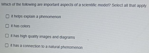 Which of the following are important aspects of a scientific model? Select all that apply.
it helps explain a phenomenon
it has colors
it has high quality images and diagrams
it has a connection to a natural phenomenon