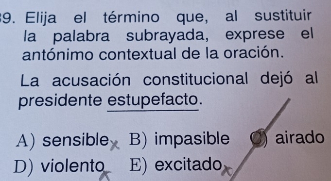 Elija el término que, al sustituir
la palabra subrayada, exprese el
antónimo contextual de la oración.
La acusación constitucional dejó al
presidente estupefacto.
A) sensible B) impasible airado
D) violento E) excitado