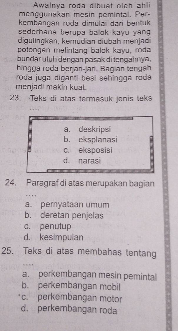 Awalnya roda dibuat oleh ahli
menggunakan mesin pemintal. Per-
kembangan roda dimulai dari bentuk
sederhana berupa balok kayu yan 
digulingkan, kemudian diubah menjadi
potongan melintang balok kayu, roda
bundar utuh dengan pasak di tengahnya,
hingga roda berjari-jari. Bagian tengah
roda juga diganti besi sehingga roda
menjadi makin kuat.
23. Teks di atas termasuk jenis teks
a. deskripsi
b. eksplanasi
c. eksposisi
d. narasi
24. Paragraf di atas merupakan bagian
….
a. pernyataan umum
b. deretan penjelas
c. penutup
d. kesimpulan
25. Teks di atas membahas tentang
…
a. perkembangan mesin pemintal
b. perkembangan mobil
c. perkembangan motor
d. perkembangan roda