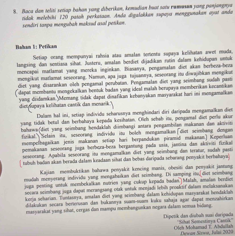 Baca dan teliti setiap bahan yang diberikan, kemudian buat satu rumusan yang panjangnya
tidak melebihi 120 patah perkataan. Anda digalakkan supaya menggunakan ayat anda
sendiri tanpa mengubah maksud asal petikan.
Bahan 1: Petikan
Setiap orang mempunyai rahsia atau amalan tertentu supaya kelihatan awet muda,
langsing dan sentiasa sihat. Justeru, amalan berdiet dijadikan rutin dalam kehídupan untuk
mencapai matlamat yang mereka inginkan. Biasanya, pengamalan diet akan berbeza-beza
mengikut matlamat seseorang. Namun, apa juga tujuannya, seseorang itu diwajibkan mengikut
diet yang disarankan oleh pengamal perubatan. Pengamalan diet yang seimbang sudah pasti
dapat membantu mengekalkan bentuk badan yang ideal malah berupaya memberikan kecantikan
yang diidamkan.)Memang tidak dapat dinafikan kebanyakan masyarakat hari ini mengamalkan
diet supaya kelihatan cantik dan menarik."
Dalam hal ini, setiap individu seharusnya menghindari diri daripada mengamalkan diet
yang tidak betul dan berbahaya kepada kesihatan. Oleh sebab itu, pengamal diet perlu akur
bahawa diet yang seimbang hendaklah diimbangi antara pengambilan makanan dan aktiviti
fizikal. Selain itu, seseorang individu itu boleh mengamalkan diet seimbang dengan
mempelbagaikan jenis makanan setiap hari berpandukan piramid makanan.) Keperluan
pemakanan seseorang juga berbeza-beza bergantung pada usia, jantina dan aktiviti fizikal
seseorang. Apabila seseorang itu mengamalkan diet yang seimbang dan teratur, sudah pasti
[ tubuh badan akan berada dalam keadaan sihat dan bebas daripada sebarang penyakit berbahaya)
Kajian membuktikan bahawa penyakit kencing manis, obesiti dan penyakit jantung
mudah menyerang individu yang mengabaikan diet seimbang. Di samping itu diet seimbang
juga penting untuk membekalkan nutrien yang cukup kepada badan. Malah, amalan berdiet
secara seimbang juga dapat merangsang otak untuk menjadi lebih proaktif dalam melaksanakan
kerja seharian. Tuntasnya, amalan diet yang seimbang dalam kehidupan masyarakat hendaklah
dilakukan secara berterusan dan bukannya suam-suam kuku sahaja agar dapat menzahirkan
masyarakat yang sihat, cergas dan mampu membangunkan negara dalam semua bidang.
Dipetik dan diubah suai daripada
‘Sihat Semestinya Cantik”
Oleh Mohamad T. Abdullah
Dewan Siswa, Julai 2020