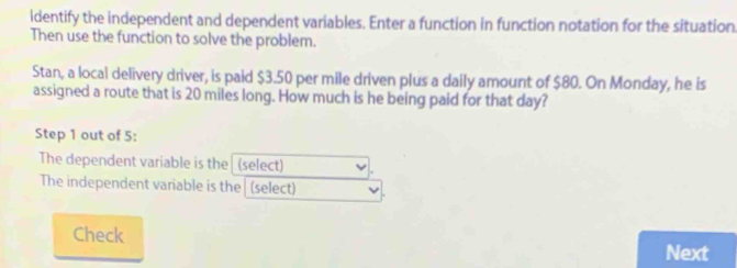 ldentify the independent and dependent variables. Enter a function in function notation for the situation. 
Then use the function to solve the problem. 
Stan, a local delivery driver, is paid $3.50 per mile driven plus a daily amount of $80. On Monday, he is 
assigned a route that is 20 miles long. How much is he being paid for that day? 
Step 1 out of 5 : 
The dependent variable is the (select) 
The independent variable is the| (select) 
Check Next