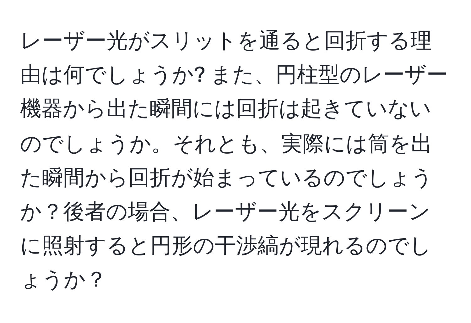 レーザー光がスリットを通ると回折する理由は何でしょうか? また、円柱型のレーザー機器から出た瞬間には回折は起きていないのでしょうか。それとも、実際には筒を出た瞬間から回折が始まっているのでしょうか？後者の場合、レーザー光をスクリーンに照射すると円形の干渉縞が現れるのでしょうか？