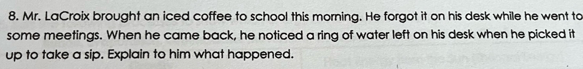 Mr. LaCroix brought an iced coffee to school this morning. He forgot it on his desk while he went to 
some meetings. When he came back, he noticed a ring of water left on his desk when he picked it 
up to take a sip. Explain to him what happened.